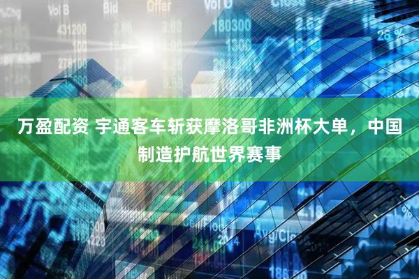 万盈配资 宇通客车斩获摩洛哥非洲杯大单，中国制造护航世界赛事