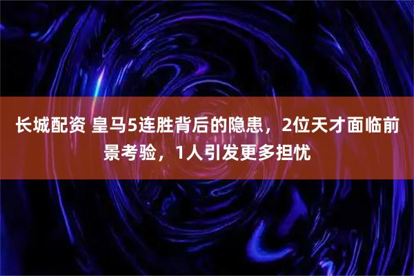 长城配资 皇马5连胜背后的隐患，2位天才面临前景考验，1人引发更多担忧
