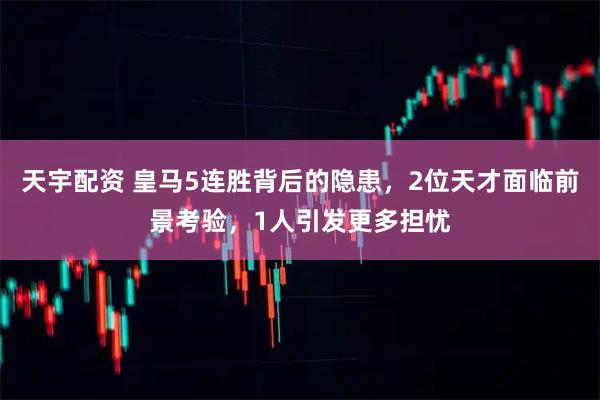 天宇配资 皇马5连胜背后的隐患，2位天才面临前景考验，1人引发更多担忧