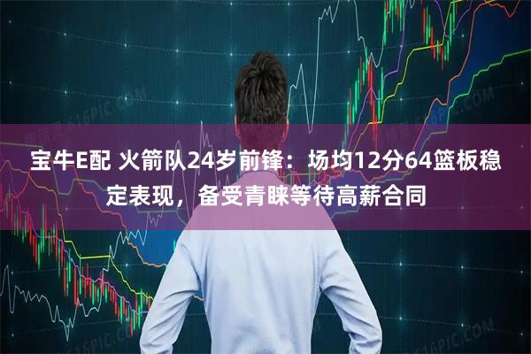 宝牛E配 火箭队24岁前锋：场均12分64篮板稳定表现，备受青睐等待高薪合同