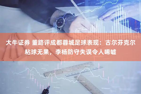 大牛证券 董路评成都蓉城足球表现：古尔芬克尔粘球无果，李杨防守失误令人唏嘘