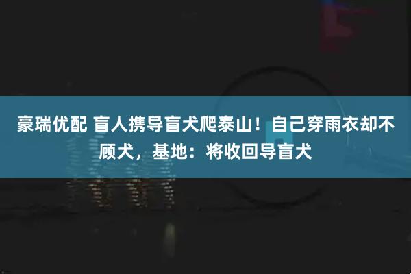 豪瑞优配 盲人携导盲犬爬泰山！自己穿雨衣却不顾犬，基地：将收回导盲犬
