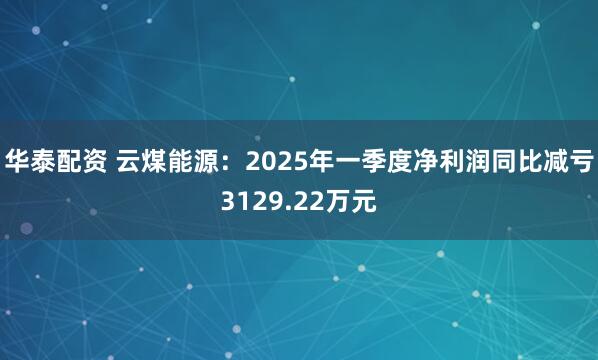 华泰配资 云煤能源：2025年一季度净利润同比减亏3129.22万元