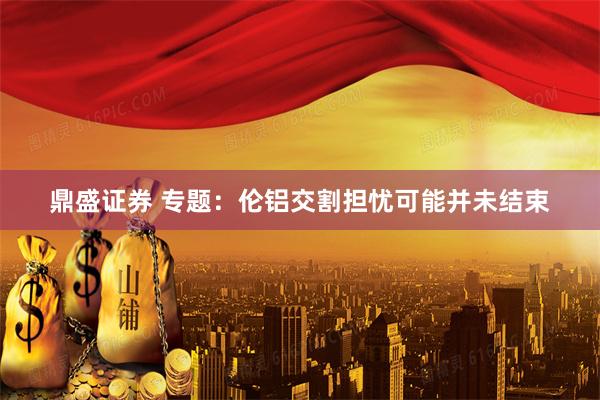鼎盛证券 专题：伦铝交割担忧可能并未结束
