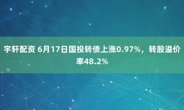 宇轩配资 6月17日国投转债上涨0.97%，转股溢价率48.2%