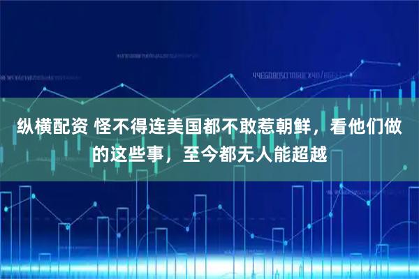 纵横配资 怪不得连美国都不敢惹朝鲜，看他们做的这些事，至今都无人能超越