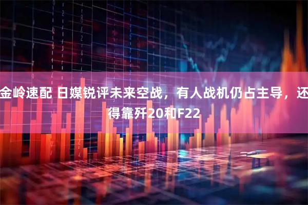 金岭速配 日媒锐评未来空战，有人战机仍占主导，还得靠歼20和F22