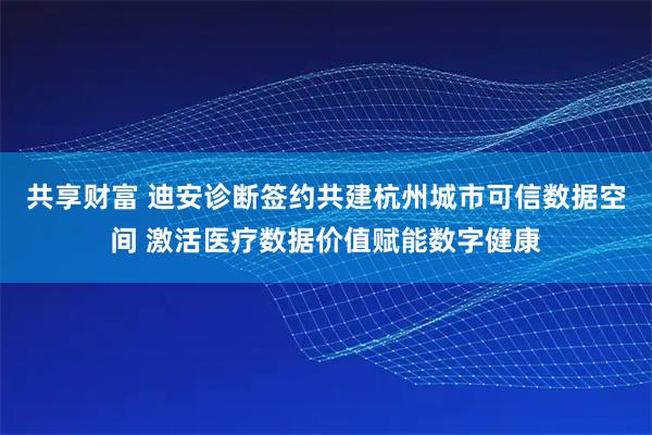 共享财富 迪安诊断签约共建杭州城市可信数据空间 激活医疗数据价值赋能数字健康