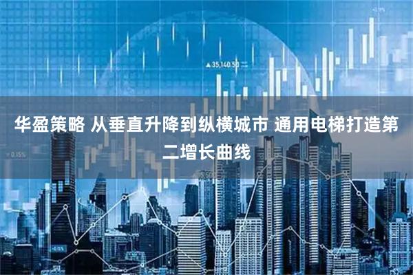 华盈策略 从垂直升降到纵横城市 通用电梯打造第二增长曲线