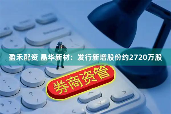 盈禾配资 晶华新材：发行新增股份约2720万股