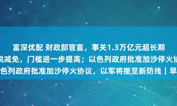 富深优配 财政部官宣，事关1.3万亿元超长期特别国债；新能源车购税减免，门槛进一步提高；以色列政府批准加沙停火协议，以军将撤至新防线｜早报