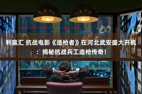 利赢汇 抗战电影《造枪者》在河北武安盛大开机：揭秘抗战兵工造枪传奇！