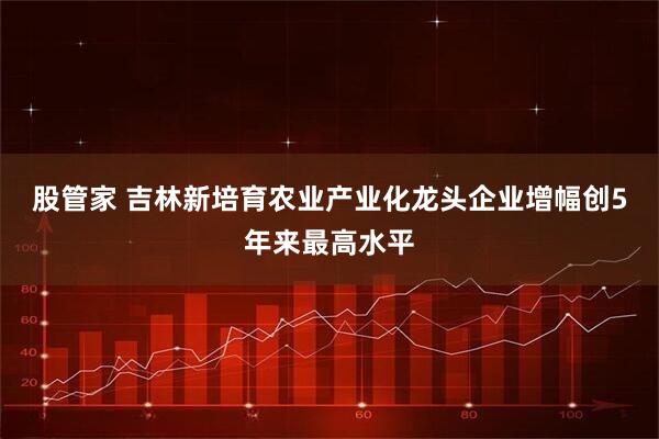 股管家 吉林新培育农业产业化龙头企业增幅创5年来最高水平