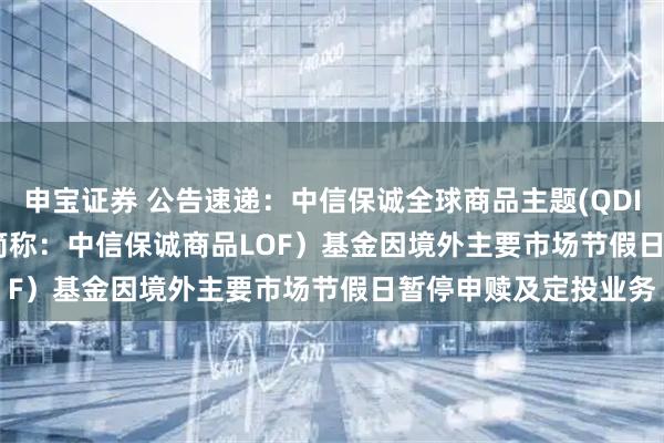 申宝证券 公告速递：中信保诚全球商品主题(QDII-FOF-LOF)（场内简称：中信保诚商品LOF）基金因境外主要市场节假日暂停申赎及定投业务