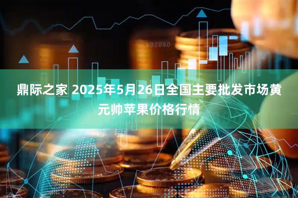鼎际之家 2025年5月26日全国主要批发市场黄元帅苹果价格行情