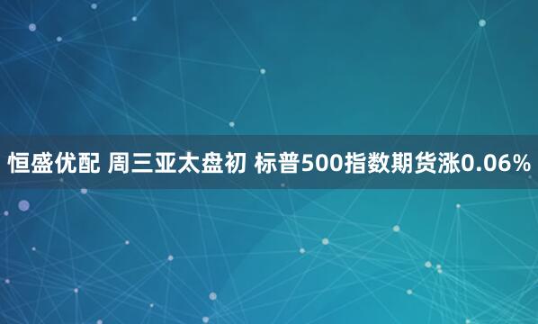 恒盛优配 周三亚太盘初 标普500指数期货涨0.06%