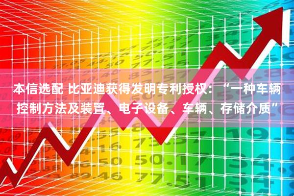 本信选配 比亚迪获得发明专利授权：“一种车辆控制方法及装置、电子设备、车辆、存储介质”