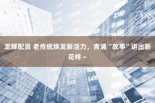 龙辉配资 老传统焕发新活力，青浦“故事”讲出新花样～