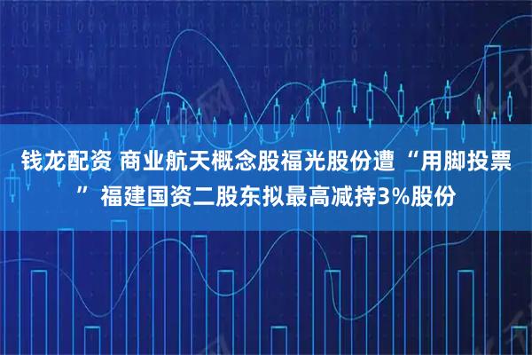 钱龙配资 商业航天概念股福光股份遭 “用脚投票” 福建国资二股东拟最高减持3%股份