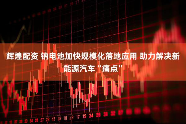辉煌配资 钠电池加快规模化落地应用 助力解决新能源汽车“痛点”