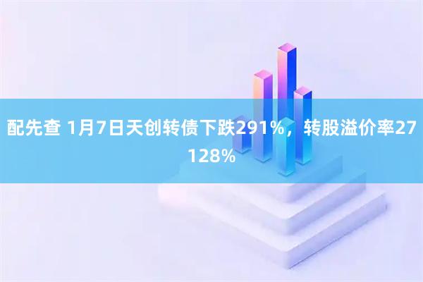 配先查 1月7日天创转债下跌291%，转股溢价率27128%