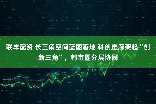 联丰配资 长三角空间蓝图落地 科创走廊架起“创新三角”，都市圈分层协同