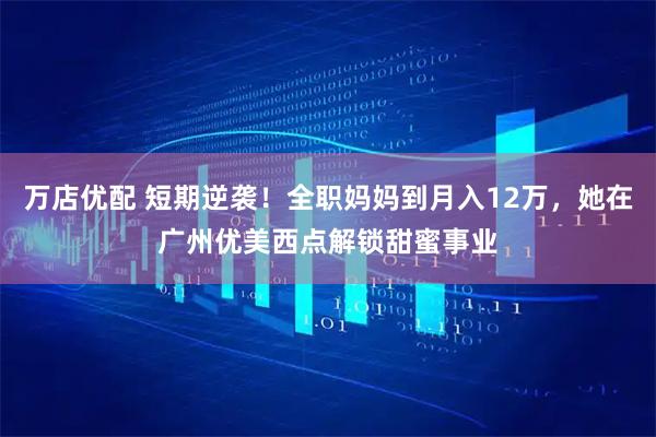 万店优配 短期逆袭！全职妈妈到月入12万，她在广州优美西点解锁甜蜜事业