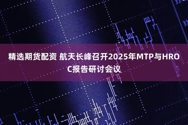 精选期货配资 航天长峰召开2025年MTP与HROC报告研讨会议