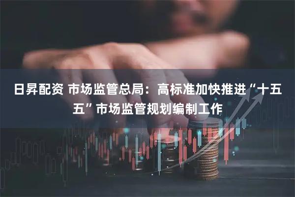 日昇配资 市场监管总局：高标准加快推进“十五五”市场监管规划编制工作