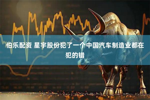 伯乐配资 星宇股份犯了一个中国汽车制造业都在犯的错
